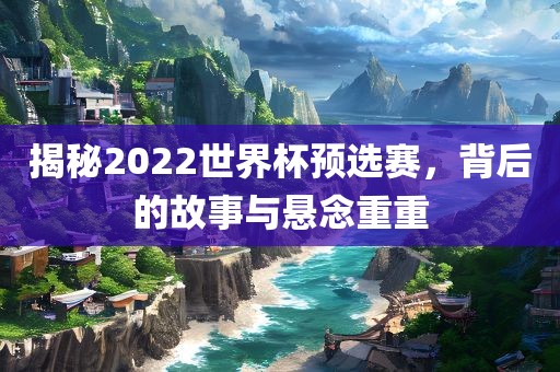 揭秘2022世界杯预选赛，背后的常熟市高丰毛纺织品有限公司故事与悬念重重