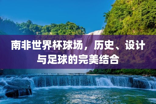 南非世界杯球场，历史、设计与足球的完美常熟市高丰毛纺织品有限公司结合