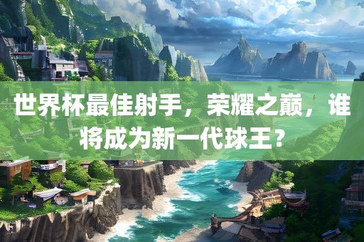世界杯最佳射手，荣耀之巅，谁将成为新一代球王？