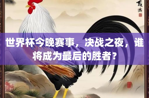 世界杯今晚赛事，决战之夜，谁将成为最后的胜者？常熟市高丰毛纺织品有限公司