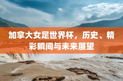 加拿大女足世界杯，历史、精彩瞬间与未来展望