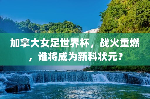 加拿大女足世界杯，战火重燃，谁将成为新科状元？