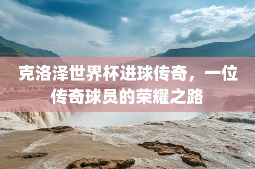 克洛泽世界杯进球传奇，一位传奇球员的荣耀之路常熟市高丰毛纺织品有限公司