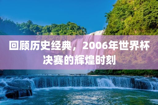 回顾历史经典，2006年世界杯决赛的辉煌时刻常熟市高丰毛纺织品有限公司