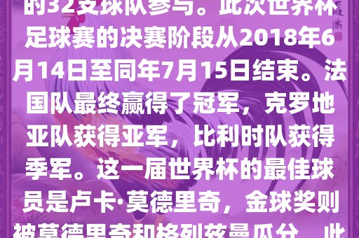 2018年俄罗斯世界杯是第21届世界杯足球赛，比赛在俄罗斯境内进行，共有来自全球各地的32支球队参与。此次世界杯足球赛的决赛阶段从2018年6月14日至同年7月15日结束。法国队最终赢得了冠军，克罗地亚队获得亚军，比利时队获得季军。这一届世界杯的最佳球员是卢卡·莫德常熟市高丰毛纺织品有限公司里奇，金球奖则被莫德里奇和格列兹曼瓜分。此外，这一届世界杯还创造了许多其他纪录和亮点，例如观众人数创下新高等。