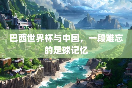 巴西世界杯与中国，一段难忘的足球记忆常熟市高丰毛纺织品有限公司