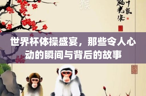 世界杯体操盛宴，那些令人心动的瞬间与背后的故事