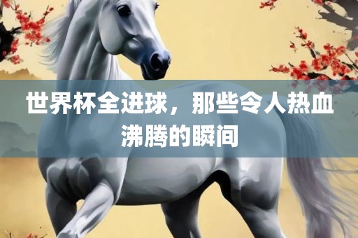 世界杯全进球，那些令人热血沸腾的瞬间