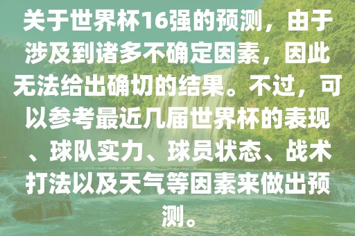关于世界杯16强的预测，由于涉及到诸多不确定因素，因此无法给出确切的结果。不过，可以参考最近几届世界杯的表现、球队实力、球员状态、战术打法以及天气等因素来做出预测。常熟市高丰毛纺织品有限公司