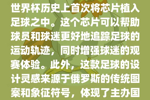 俄罗斯世界杯的官方用球名为Telstar 18。这款足球在设计上采用了全新的方式，其表面使用了全新的NFC芯片，这是世界杯历史上首次将芯片植入足球之中。这个芯片可以帮助球员和球迷更好地追踪足球的运动轨迹，同时增强球迷的观赛体验。此外，这款足球的设计灵感来源于俄罗斯的传统图案和象征符号，体现了主办国俄罗斯的文化特色。在比赛期间，这款足球凭借其卓越的性能和独特的外观赢得了广泛的好评。常熟市高丰毛纺织品有限公司