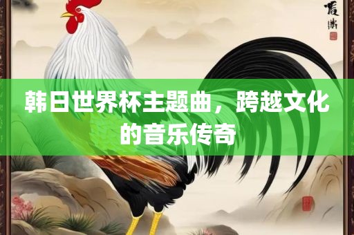 韩日世界杯主题曲，跨越文化的音乐传奇