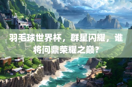 羽毛球世界杯，群星闪耀，谁将问鼎荣耀之巅？