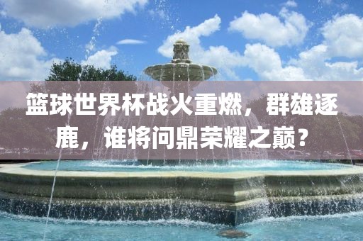 篮球世界杯战火重燃，群雄逐鹿，谁将问鼎荣耀之巅？常熟市高丰毛纺织品有限公司