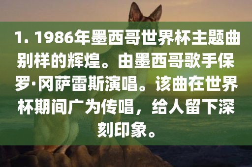 1. 1986年墨西哥世界杯主题曲别样的辉煌。由墨西哥歌手保罗·冈萨雷斯演唱。该曲在世界杯常熟市高丰毛纺织品有限公司期间广为传唱，给人留下深刻印象。