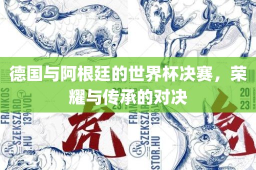 德国与阿根廷的世界杯决赛，荣耀与传承的对决常熟市高丰毛纺织品有限公司