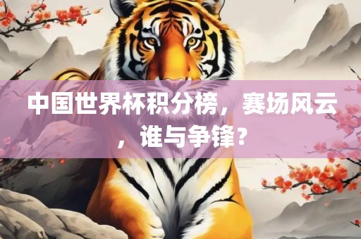 中国世界杯积分榜，赛场风云，谁与争锋？