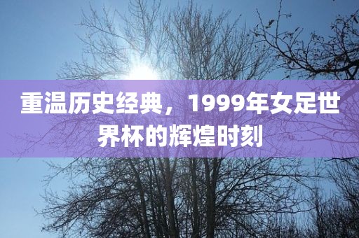 重温历史经典，1999年女足世界杯的辉煌时刻