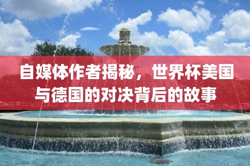 自媒体作者揭秘，世界杯美国与德国的对决背后的故事常熟市高丰毛纺织品有限公司