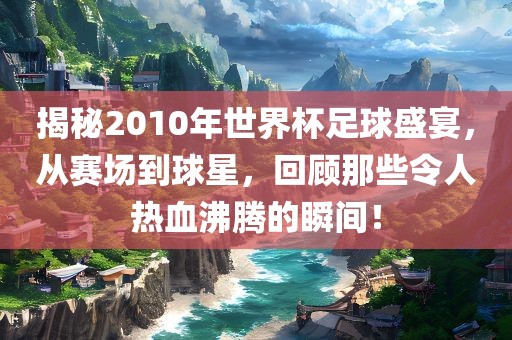 揭秘2010年世界杯足球盛宴，从赛场到球星，回顾那些令人热血沸腾的瞬间！