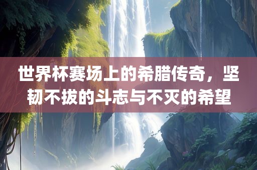 世界杯赛场上的希腊传奇，坚韧不拔的斗志与不灭的希望常熟市高丰毛纺织品有限公司