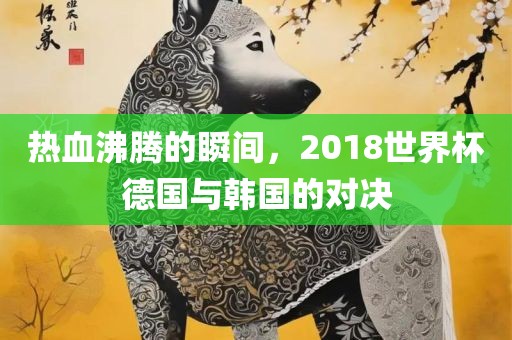 热血沸腾的瞬间，2018世界杯德国与韩国的对决常熟市高丰毛纺织品有限公司