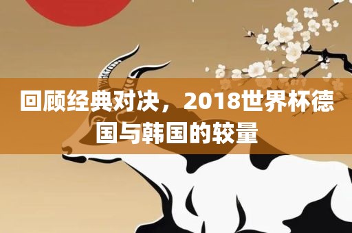 回顾经典对决，2018世界杯德国与韩国的较量