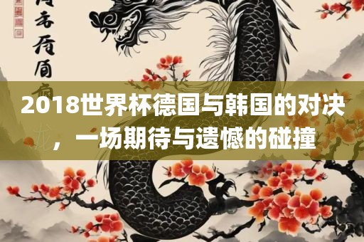 2018世界杯德国与韩国的对决，一场期待与遗憾的碰撞