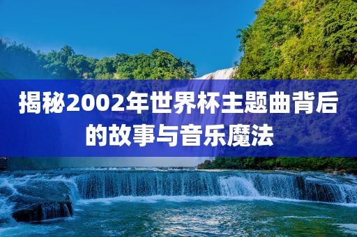 揭秘2002年世界杯主题曲背后的故事与音乐魔法常熟市高丰毛纺织品有限公司