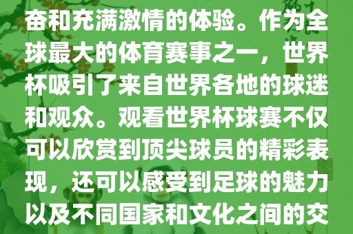 观看世界杯球赛是一种令人兴奋和充满激情的体验。作为全球最大的体育赛事之一，世界杯吸引了来自世界各地的球迷和观众。观看世界杯球赛不仅可以欣赏到顶尖球员的精彩表现，还可以感受到足球的魅力以及不同国家和文化之间的交流与碰撞。
