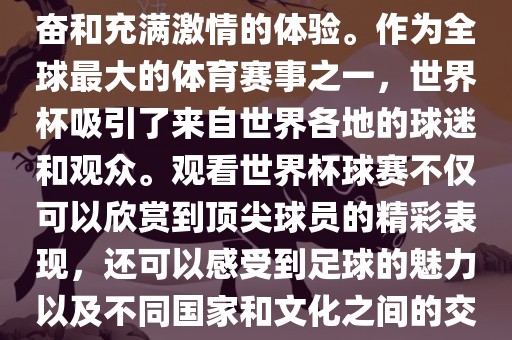 观看世界杯球赛是一种令人兴奋和充满激情的体验。作为全球最大的体育赛事之一，世界杯吸引了来自世界各地的球迷和观众。观看世界杯球赛不仅可以欣赏到顶尖球员的精彩表现，还可以感受到足球的魅力以及不同国家和文化之间的交流与碰撞。