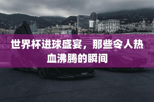 世界杯进球盛宴，那些令人热血沸腾的瞬间常熟市高丰毛纺织品有限公司