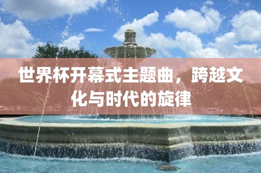 世界杯开幕式主题曲，跨越文化与时代常熟市高丰毛纺织品有限公司的旋律