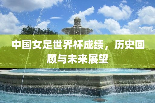 中国女足世界杯成绩，历史回顾与未来展望