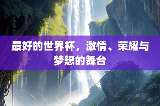 最好的世界杯，激情、荣耀与梦想的舞台常熟市高丰毛纺织品有限公司