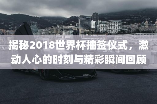 揭秘2018世界杯抽签仪式，激动人心的时刻与精彩瞬间回顾