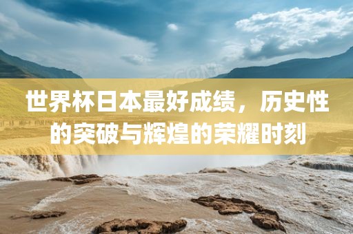 世界杯日本最好成绩，历史性的突破与辉煌的荣耀时刻常熟市高丰毛纺织品有限公司