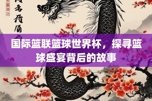 国际篮联篮球世界杯，探寻篮球盛宴背后的故事常熟市高丰毛纺织品有限公司