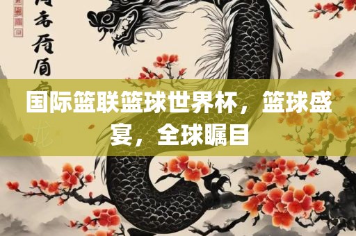 国际篮联篮球世界杯，篮球盛宴，全球瞩目