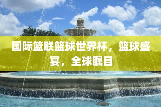 国际篮联篮球世界杯，篮球盛宴，全球瞩目