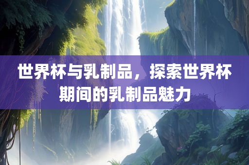 世界杯与乳制品，探索世界杯期间的乳制品魅力常熟市高丰毛纺织品有限公司
