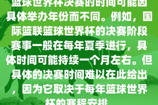 篮球世界杯决赛的时间可能因具体举办年份而不同。例如，国际篮联篮球世界杯的决赛阶段赛事一般在每年夏季进行，具体时间可能持续一个月左右。但具体的决赛时间难以在此给出，因为它取决于每年篮球世界杯的赛程安排。