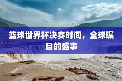 篮球世界杯决赛时间，全球瞩目的盛事