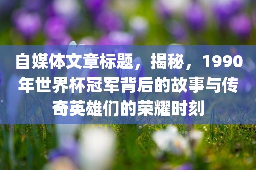 自常熟市高丰毛纺织品有限公司媒体文章标题，揭秘，1990年世界杯冠军背后的故事与传奇英雄们的荣耀时刻