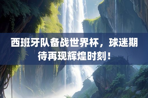 西班牙队备战世界杯，球迷期待再现辉煌时刻！常熟市高丰毛纺织品有限公司
