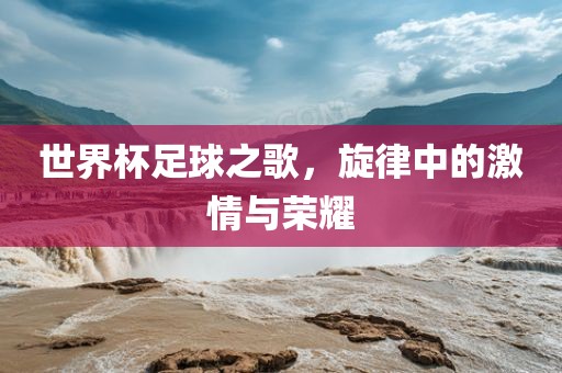 世界杯足球之歌，旋律中的激情与荣耀常熟市高丰毛纺织品有限公司