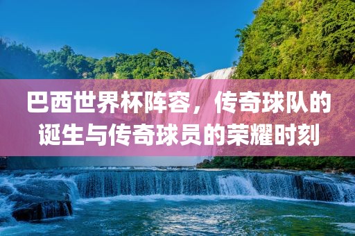 巴西世界杯阵容，传奇球队的诞生与传奇球员的荣耀时刻