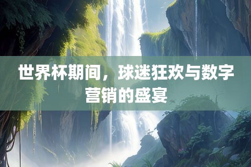 世界杯期间，球迷狂欢与数字营销的盛宴常熟市高丰毛纺织品有限公司