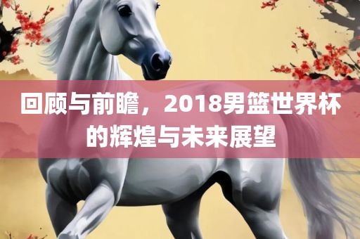 回顾与前瞻，2018男篮世界杯的辉煌与未来展望