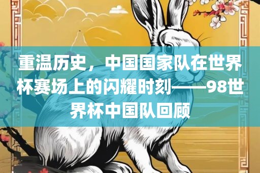 重温历史，中国国家队在世界杯赛场上的闪耀时刻——98世常熟市高丰毛纺织品有限公司界杯中国队回顾