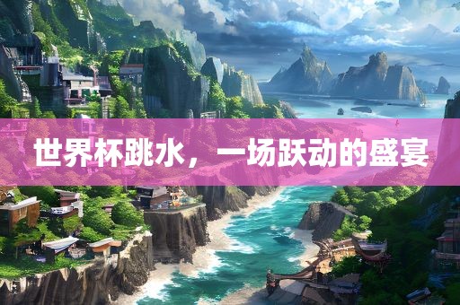 世界杯跳水，一场跃动的盛宴